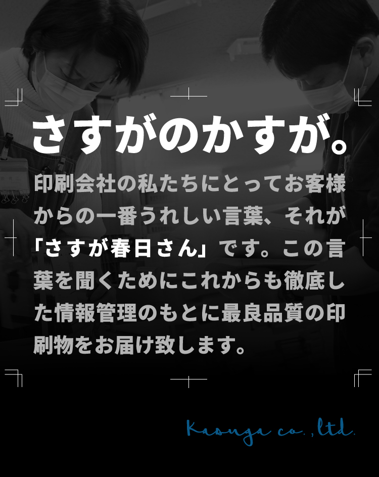 印刷会社の私たちにとってお客様からの一番うれしい言葉、それが「さすが春日さん」です。この言葉を聞くためにこれからも徹底した情報管理のもとに最良品質の印刷物をお届け致します。